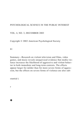PSYCHOLOGICAL SCIENCE IN THE PUBLIC INTEREST
VOL. 4, NO. 3, DECEMBER 2003
Copyright © 2003 American Psychological Society
81
Summary—Research on violent television and films, video
games, and music reveals unequivocal evidence that media vio-
lence increases the likelihood of aggressive and violent behav-
ior in both immediate and long-term contexts. The effects
appear larger for milder than for more severe forms of aggres-
sion, but the effects on severe forms of violence are also sub-
stantial (
r
�
 