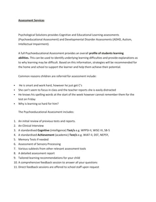 Assessment Services
Psychological Solutions provides Cognitive and Educational Learning assessments
(Psychoeducational Assessment) and Developmental Disorder Assessments (ADHD, Autism,
Intellectual Impairment).
A full Psychoeducational Assessment provides an overall profile of students learning
abilities. This can be used to identify underlying learning difficulties and provide explanations as
to why learning may be difficult. Based on this information, strategies will be recommended for
the home and school to support the learner and help them achieve their potential.
Common reasons children are referred for assessment include:
 He is smart and work hard, however he just get C’s
 She can’t seem to focus in class and the teacher reports she is easily distracted
 He knows his spelling words at the start of the week however cannot remember them for the
test on Friday
 Why is learning so hard for him?
The Psychoeducational Assessment includes:
1. An initial review of previous tests and reports.
2. An Clinical Interview
3. A standardised Cognitive (intelligence) Test/s e.g. WPPSI-II, WISC-IV, SB-5
4. A standardised Achievement (academic) Test/s e.g. WIAT-II, DST, NEPSY,
5. Memory Tests if needed
6. Assessment of Sensory Processing
7. Various subtests from other relevant assessment tools
8. A detailed assessment report
9. Tailored learning recommendations for your child
10. A comprehensive feedback session to answer all your questions
11. Direct feedback sessions are offered to school staff upon request
 