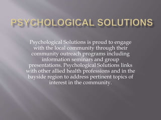 Psychological Solutions is proud to engage
with the local community through their
community outreach programs including
information seminars and group
presentations. Psychological Solutions links
with other allied health professions and in the
bayside region to address pertinent topics of
interest in the community.
 