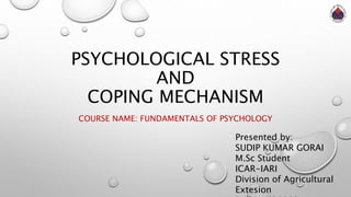 PSYCHOLOGICAL STRESS
AND
COPING MECHANISM
COURSE NAME: FUNDAMENTALS OF PSYCHOLOGY
Presented by:
SUDIP KUMAR GORAI
M.Sc Student
ICAR-IARI
Division of Agricultural
Extesion
 