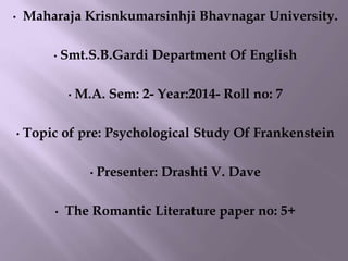 • Maharaja Krisnkumarsinhji Bhavnagar University.
• Smt.S.B.Gardi Department Of English
• M.A. Sem: 2- Year:2014- Roll no: 7
• Topic of pre: Psychological Study Of Frankenstein
• Presenter: Drashti V. Dave
• The Romantic Literature paper no: 5+
 