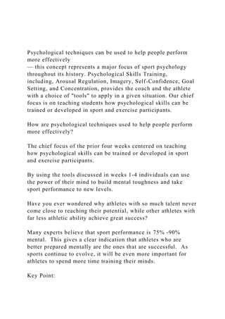 Psychological techniques can be used to help people perform
more effectively
— this concept represents a major focus of sport psychology
throughout its history. Psychological Skills Training,
including, Arousal Regulation, Imagery, Self-Confidence, Goal
Setting, and Concentration, provides the coach and the athlete
with a choice of "tools" to apply in a given situation. Our chief
focus is on teaching students how psychological skills can be
trained or developed in sport and exercise participants.
How are psychological techniques used to help people perform
more effectively?
The chief focus of the prior four weeks centered on teaching
how psychological skills can be trained or developed in sport
and exercise participants.
By using the tools discussed in weeks 1-4 individuals can use
the power of their mind to build mental toughness and take
sport performance to new levels.
Have you ever wondered why athletes with so much talent never
come close to reaching their potential, while other athletes with
far less athletic ability achieve great success?
Many experts believe that sport performance is 75% -90%
mental. This gives a clear indication that athletes who are
better prepared mentally are the ones that are successful. As
sports continue to evolve, it will be even more important for
athletes to spend more time training their minds.
Key Point:
 