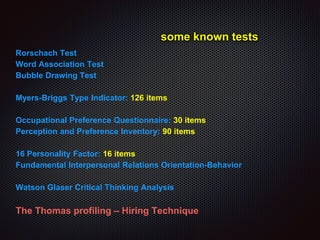some known tests
Rorschach Test
Word Association Test
Bubble Drawing Test
Myers-Briggs Type Indicator: 126 items
Occupational Preference Questionnaire: 30 items
Perception and Preference Inventory: 90 items
16 Personality Factor: 16 items
Fundamental Interpersonal Relations Orientation-Behavior
Watson Glaser Critical Thinking Analysis
The Thomas profiling – Hiring Technique
 