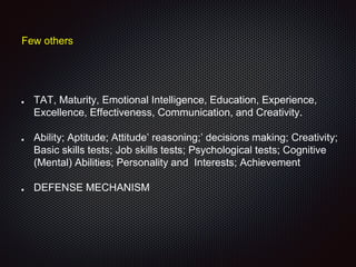 Few others
TAT, Maturity, Emotional Intelligence, Education, Experience,
Excellence, Effectiveness, Communication, and Creativity.
Ability; Aptitude; Attitude’ reasoning;’ decisions making; Creativity;
Basic skills tests; Job skills tests; Psychological tests; Cognitive
(Mental) Abilities; Personality and Interests; Achievement
DEFENSE MECHANISM
 