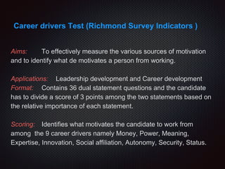 Career drivers Test (Richmond Survey Indicators )
Aims: To effectively measure the various sources of motivation
and to identify what de motivates a person from working.
Applications: Leadership development and Career development
Format: Contains 36 dual statement questions and the candidate
has to divide a score of 3 points among the two statements based on
the relative importance of each statement.
Scoring: Identifies what motivates the candidate to work from
among the 9 career drivers namely Money, Power, Meaning,
Expertise, Innovation, Social affiliation, Autonomy, Security, Status.
 