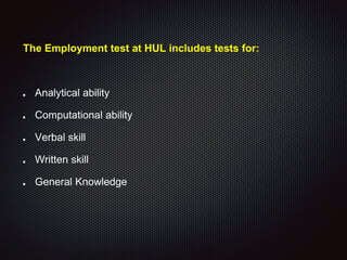 The Employment test at HUL includes tests for:
Analytical ability
Computational ability
Verbal skill
Written skill
General Knowledge
 