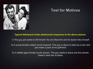 Typical delinquent (male adolescent) responses to the above picture:
1) The guy just wants to kill himself. No one likes him and he doesn’t like himself
2) A young female subject would respond: This guy is about to beat up a man who
just made a pass at his girlfriend
3) A middle-aged female would answer: The guy wants to leave and the woman
doesn’t want him to leave
Test for Motives
 