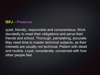 ISFJ – Preserver
quiet, friendly, responsible and conscientious. Work
devotedly to meet their obligations and serve their
friends and school. Thorough, painstaking, accurate.
May need time to master technical subjects, as their
interests are usually not technical. Patient with detail
and routine. Loyal, considerate, concerned with how
other people feel.
 