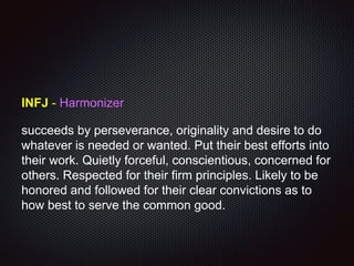 INFJ - Harmonizer
succeeds by perseverance, originality and desire to do
whatever is needed or wanted. Put their best efforts into
their work. Quietly forceful, conscientious, concerned for
others. Respected for their firm principles. Likely to be
honored and followed for their clear convictions as to
how best to serve the common good.
 