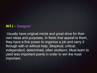 INTJ – Designer
Usually have original minds and great drive for their
own ideas and purposes. In fields that appeal to them,
they have a fine power to organize a job and carry it
through with or without help. Skeptical, critical,
independent, determined, often stubborn. Must learn to
yield less important points in order to win the most
important.
 