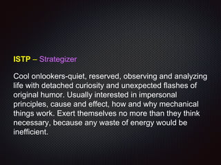 ISTP – Strategizer
Cool onlookers-quiet, reserved, observing and analyzing
life with detached curiosity and unexpected flashes of
original humor. Usually interested in impersonal
principles, cause and effect, how and why mechanical
things work. Exert themselves no more than they think
necessary, because any waste of energy would be
inefficient.
 
