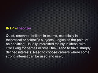 INTP –Theorizer
Quiet, reserved, brilliant in exams, especially in
theoretical or scientific subjects. Logical to the point of
hair-splitting. Usually interested mainly in ideas, with
little liking for parties or small talk. Tend to have sharply
defined interests. Need to choose careers where some
strong interest can be used and useful.
 