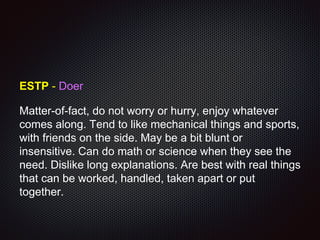 ESTP - Doer
Matter-of-fact, do not worry or hurry, enjoy whatever
comes along. Tend to like mechanical things and sports,
with friends on the side. May be a bit blunt or
insensitive. Can do math or science when they see the
need. Dislike long explanations. Are best with real things
that can be worked, handled, taken apart or put
together.
 