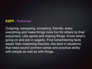 ESFP - Performer
Outgoing, easygoing, accepting, friendly, enjoy
everything and make things more fun for others by their
enjoyment. Like sports and making things. Know what’s
going on and join in eagerly. Find remembering facts
easier than mastering theories. Are best in situations
that need sound common sense and practical ability
with people as well as with things.
 
