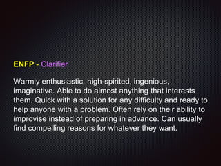 ENFP - Clarifier
Warmly enthusiastic, high-spirited, ingenious,
imaginative. Able to do almost anything that interests
them. Quick with a solution for any difficulty and ready to
help anyone with a problem. Often rely on their ability to
improvise instead of preparing in advance. Can usually
find compelling reasons for whatever they want.
 