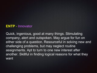 ENTP - Innovator
Quick, ingenious, good at many things. Stimulating
company, alert and outspoken. May argue for fun on
either side of a question. Resourceful in solving new and
challenging problems, but may neglect routine
assignments. Apt to turn to one new interest after
another. Skillful in finding logical reasons for what they
want
 