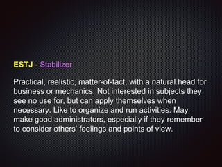 ESTJ - Stabilizer
Practical, realistic, matter-of-fact, with a natural head for
business or mechanics. Not interested in subjects they
see no use for, but can apply themselves when
necessary. Like to organize and run activities. May
make good administrators, especially if they remember
to consider others’ feelings and points of view.
 