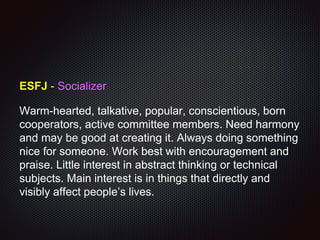 ESFJ - Socializer
Warm-hearted, talkative, popular, conscientious, born
cooperators, active committee members. Need harmony
and may be good at creating it. Always doing something
nice for someone. Work best with encouragement and
praise. Little interest in abstract thinking or technical
subjects. Main interest is in things that directly and
visibly affect people’s lives.
 