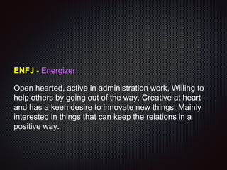 ENFJ - Energizer
Open hearted, active in administration work, Willing to
help others by going out of the way. Creative at heart
and has a keen desire to innovate new things. Mainly
interested in things that can keep the relations in a
positive way.
 