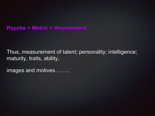 Psyche + Metric + Assessment
Thus, measurement of talent; personality; intelligence;
maturity, traits, ability,
images and motives……..
 