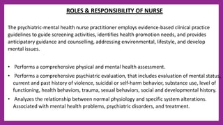 ROLES & RESPONSIBILITY OF NURSE
The psychiatric-mental health nurse practitioner employs evidence-based clinical practice
guidelines to guide screening activities, identifies health promotion needs, and provides
anticipatory guidance and counselling, addressing environmental, lifestyle, and develop
mental issues.
• Performs a comprehensive physical and mental health assessment.
• Performs a comprehensive psychiatric evaluation, that includes evaluation of mental status,
current and past history of violence, suicidal or self-harm behavior, substance use, level of
functioning, health behaviors, trauma, sexual behaviors, social and developmental history.
• Analyzes the relationship between normal physiology and specific system alterations.
Associated with mental health problems, psychiatric disorders, and treatment.
 