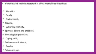 • Identifies and analyzes factors that affect mental health such as:
 Genetics,
 Family,
 Environment,
 Trauma,
 Culture & ethnicity,
 Spiritual beliefs and practices,
 Physiological processes,
 Coping skills,
 Socioeconomic status,
 Gender,
 Substance use.
 