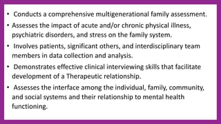 • Conducts a comprehensive multigenerational family assessment.
• Assesses the impact of acute and/or chronic physical illness,
psychiatric disorders, and stress on the family system.
• Involves patients, significant others, and interdisciplinary team
members in data collection and analysis.
• Demonstrates effective clinical interviewing skills that facilitate
development of a Therapeutic relationship.
• Assesses the interface among the individual, family, community,
and social systems and their relationship to mental health
functioning.
 