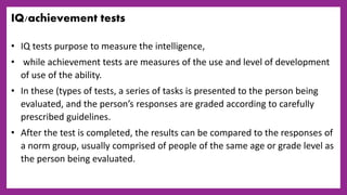 IQ/achievement tests
• IQ tests purpose to measure the intelligence,
• while achievement tests are measures of the use and level of development
of use of the ability.
• In these (types of tests, a series of tasks is presented to the person being
evaluated, and the person’s responses are graded according to carefully
prescribed guidelines.
• After the test is completed, the results can be compared to the responses of
a norm group, usually comprised of people of the same age or grade level as
the person being evaluated.
 