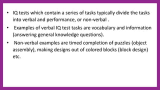 • IQ tests which contain a series of tasks typically divide the tasks
into verbal and performance, or non-verbal .
• Examples of verbal IQ test tasks are vocabulary and information
(answering general knowledge questions).
• Non-verbal examples are timed completion of puzzles (object
assembly), making designs out of colored blocks (block design)
etc.
 