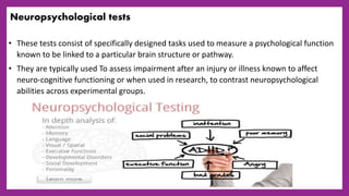 Neuropsychological tests
• These tests consist of specifically designed tasks used to measure a psychological function
known to be linked to a particular brain structure or pathway.
• They are typically used To assess impairment after an injury or illness known to affect
neuro-cognitive functioning or when used in research, to contrast neuropsychological
abilities across experimental groups.
 