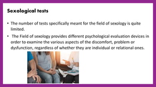 Sexological tests
• The number of tests specifically meant for the field of sexology is quite
limited.
• The Field of sexology provides different psychological evaluation devices in
order to examine the various aspects of the discomfort, problem or
dysfunction, regardless of whether they are individual or relational ones.
 