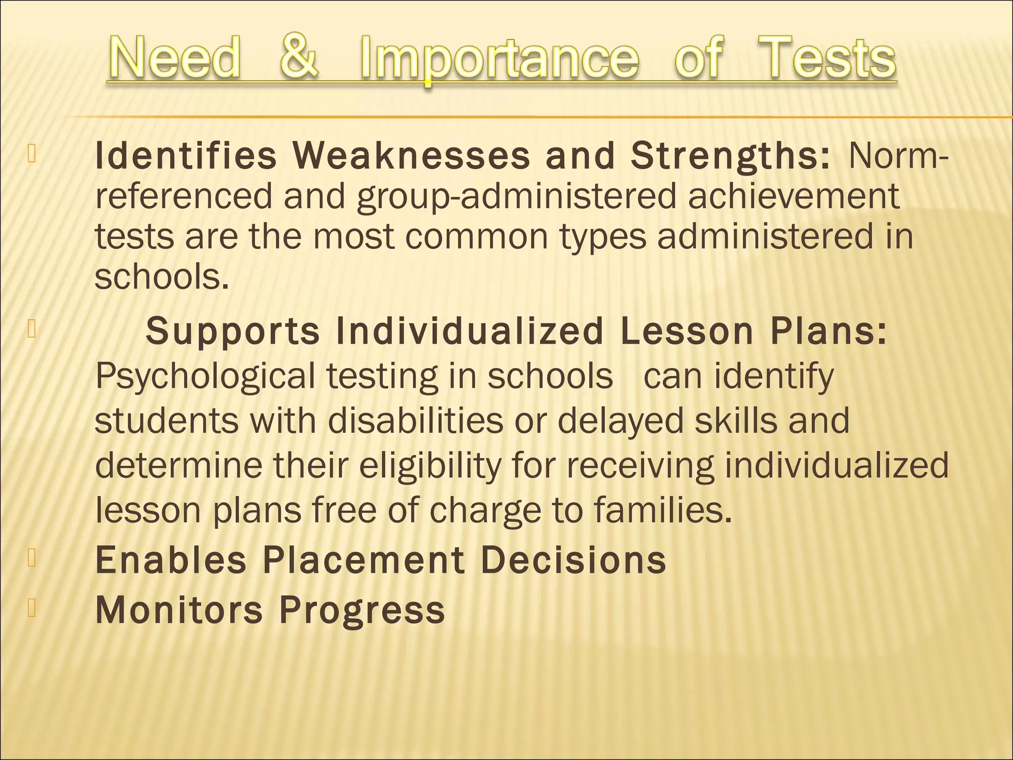  Identifies Weaknesses and Strengths: Norm-
referenced and group-administered achievement
tests are the most common types administered in
schools.
 Supports Individualized Lesson Plans:
Psychological testing in schools can identify
students with disabilities or delayed skills and
determine their eligibility for receiving individualized
lesson plans free of charge to families.
 Enables Placement Decisions
 Monitors Progress
 