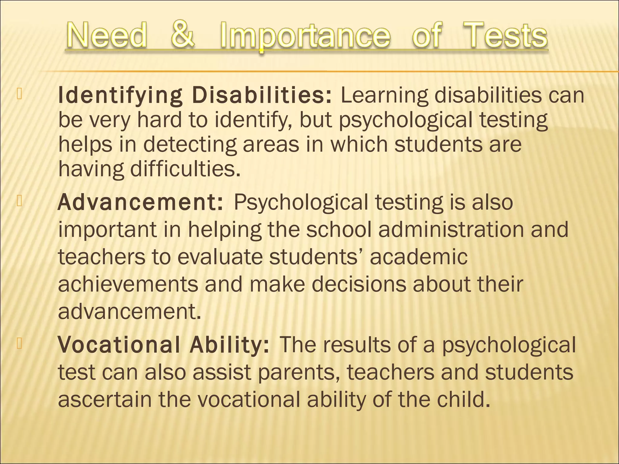  Identifying Disabilities: Learning disabilities can
be very hard to identify, but psychological testing
helps in detecting areas in which students are
having difficulties.
 Advancement: Psychological testing is also
important in helping the school administration and
teachers to evaluate students’ academic
achievements and make decisions about their
advancement.
 Vocational Ability: The results of a psychological
test can also assist parents, teachers and students
ascertain the vocational ability of the child.
 