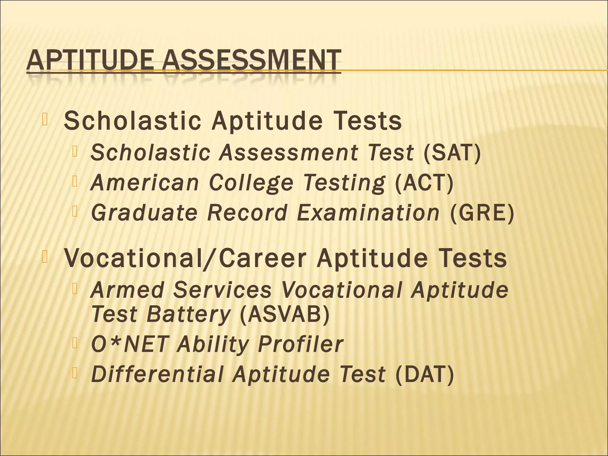  Scholastic Aptitude Tests
 Scholastic Assessment Test (SAT)
 American College Testing (ACT)
 Graduate Record Examination (GRE)
 Vocational/Career Aptitude Tests
 Armed Services Vocational Aptitude
Test Battery (ASVAB)
 O*NET Ability Profiler
 Differential Aptitude Test (DAT)
 