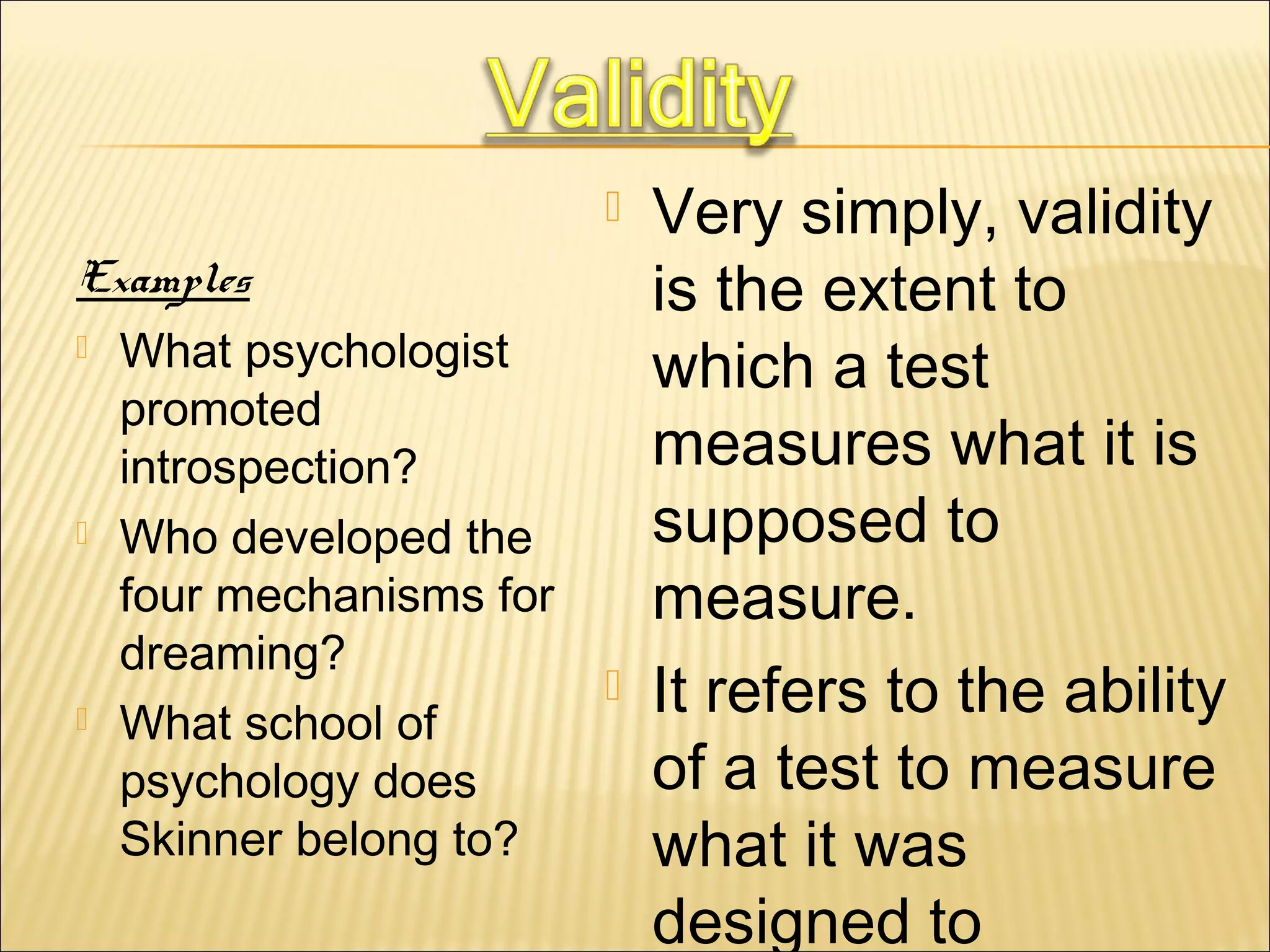  Very simply, validity
is the extent to
which a test
measures what it is
supposed to
measure.
 It refers to the ability
of a test to measure
what it was
designed to
Examples
 What psychologist
promoted
introspection?
 Who developed the
four mechanisms for
dreaming?
 What school of
psychology does
Skinner belong to?
 