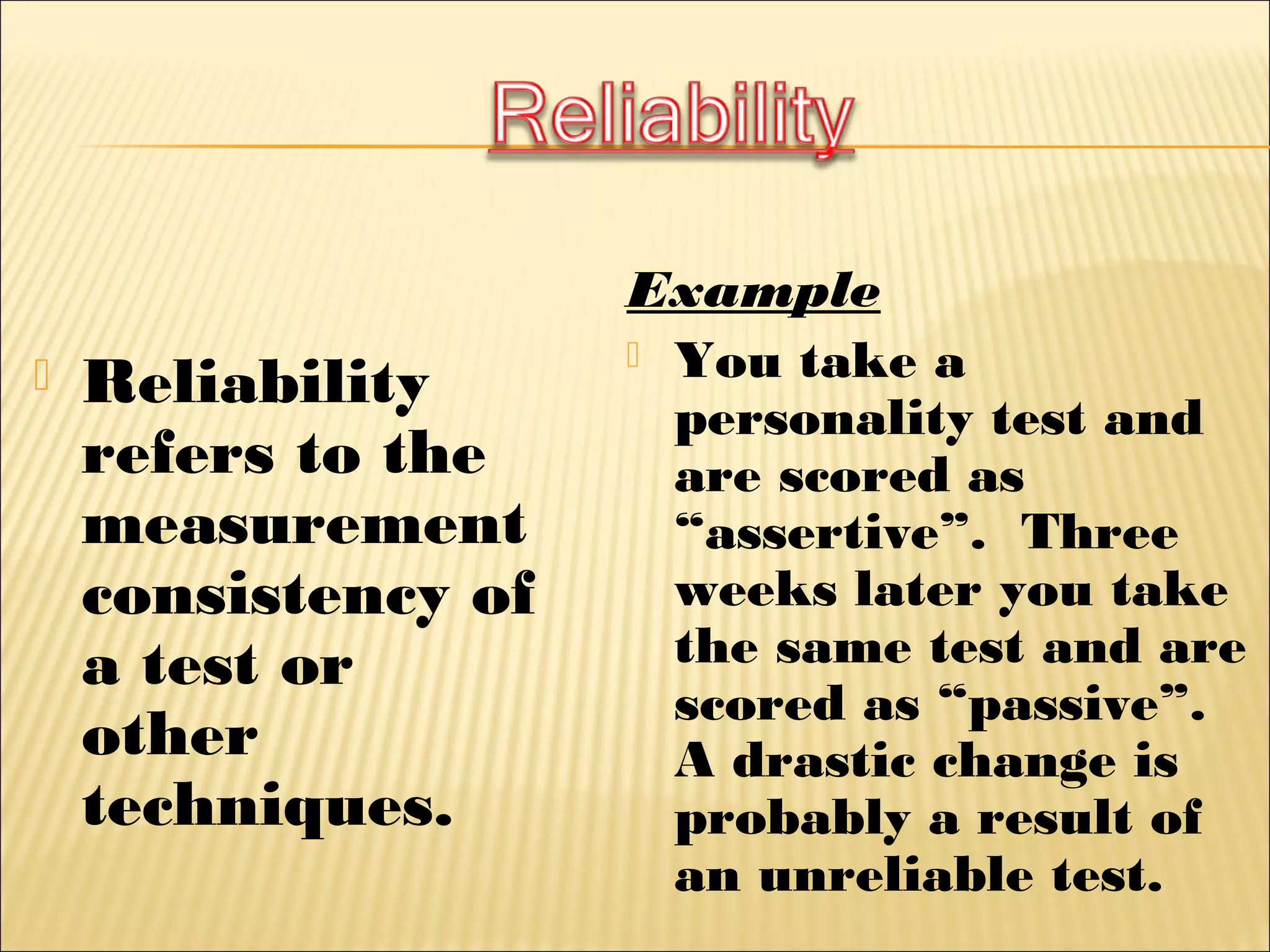  Reliability
refers to the
measurement
consistency of
a test or
other
techniques.
Example
 You take a
personality test and
are scored as
“assertive”. Three
weeks later you take
the same test and are
scored as “passive”.
A drastic change is
probably a result of
an unreliable test.
 