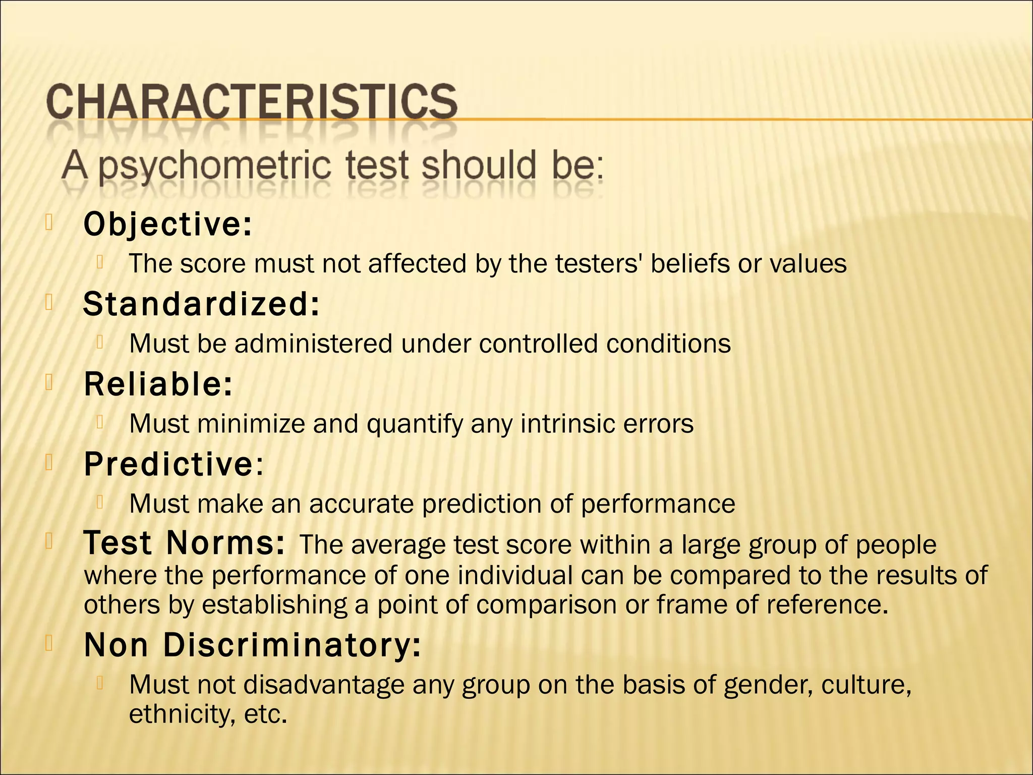  Objective:
 The score must not affected by the testers' beliefs or values
 Standardized:
 Must be administered under controlled conditions
 Reliable:
 Must minimize and quantify any intrinsic errors
 Predictive:
 Must make an accurate prediction of performance
 Test Norms: The average test score within a large group of people
where the performance of one individual can be compared to the results of
others by establishing a point of comparison or frame of reference.
 Non Discriminatory:
 Must not disadvantage any group on the basis of gender, culture,
ethnicity, etc.
 