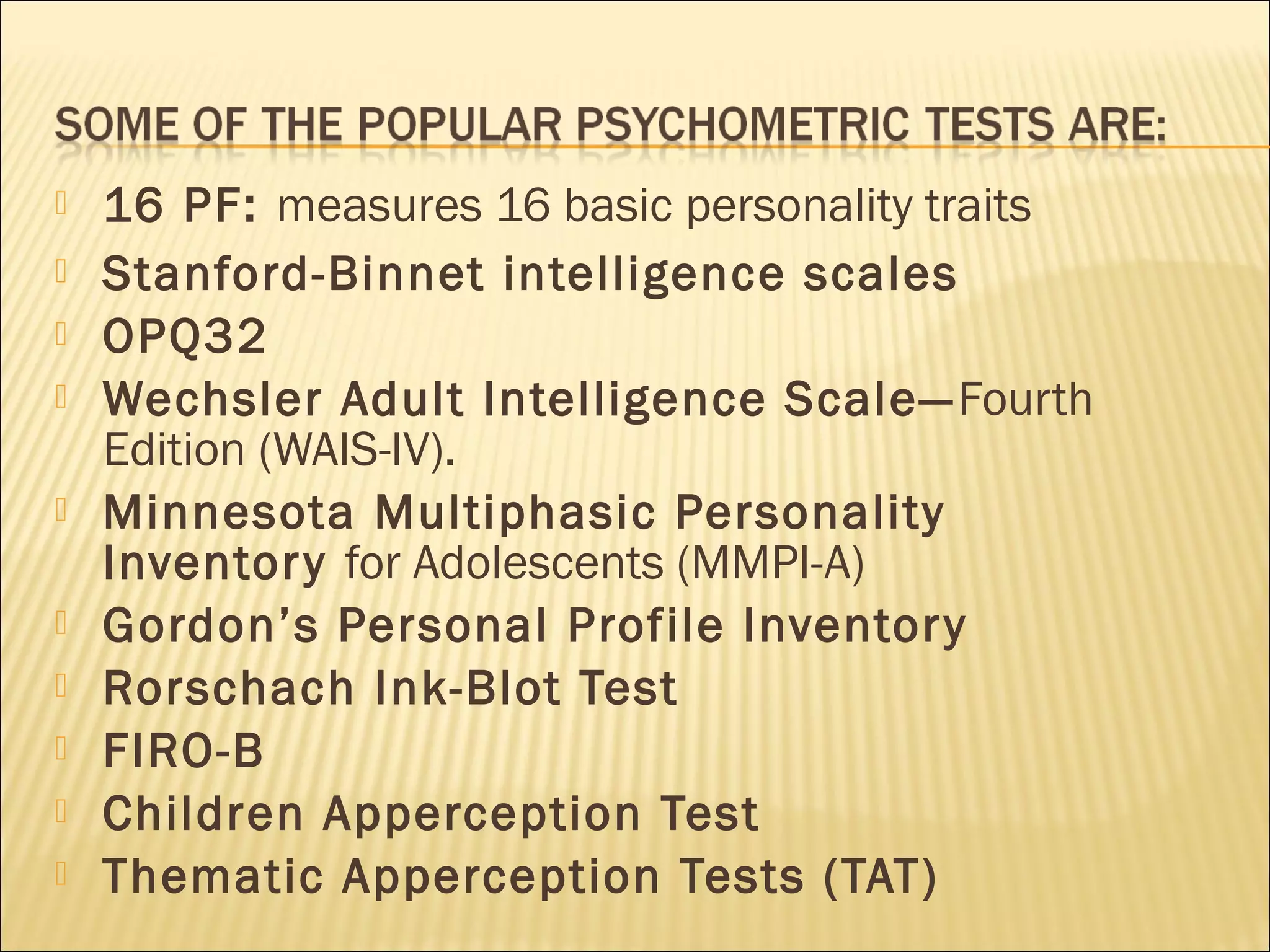  16 PF: measures 16 basic personality traits
 Stanford-Binnet intelligence scales 
 OPQ32
 Wechsler Adult Intelligence Scale—Fourth
Edition (WAIS-IV).
 Minnesota Multiphasic Personality
Inventory for Adolescents (MMPI-A)
 Gordon’s Personal Profile Inventory
 Rorschach Ink-Blot Test
 FIRO-B
 Children Apperception Test
 Thematic Apperception Tests (TAT)
 