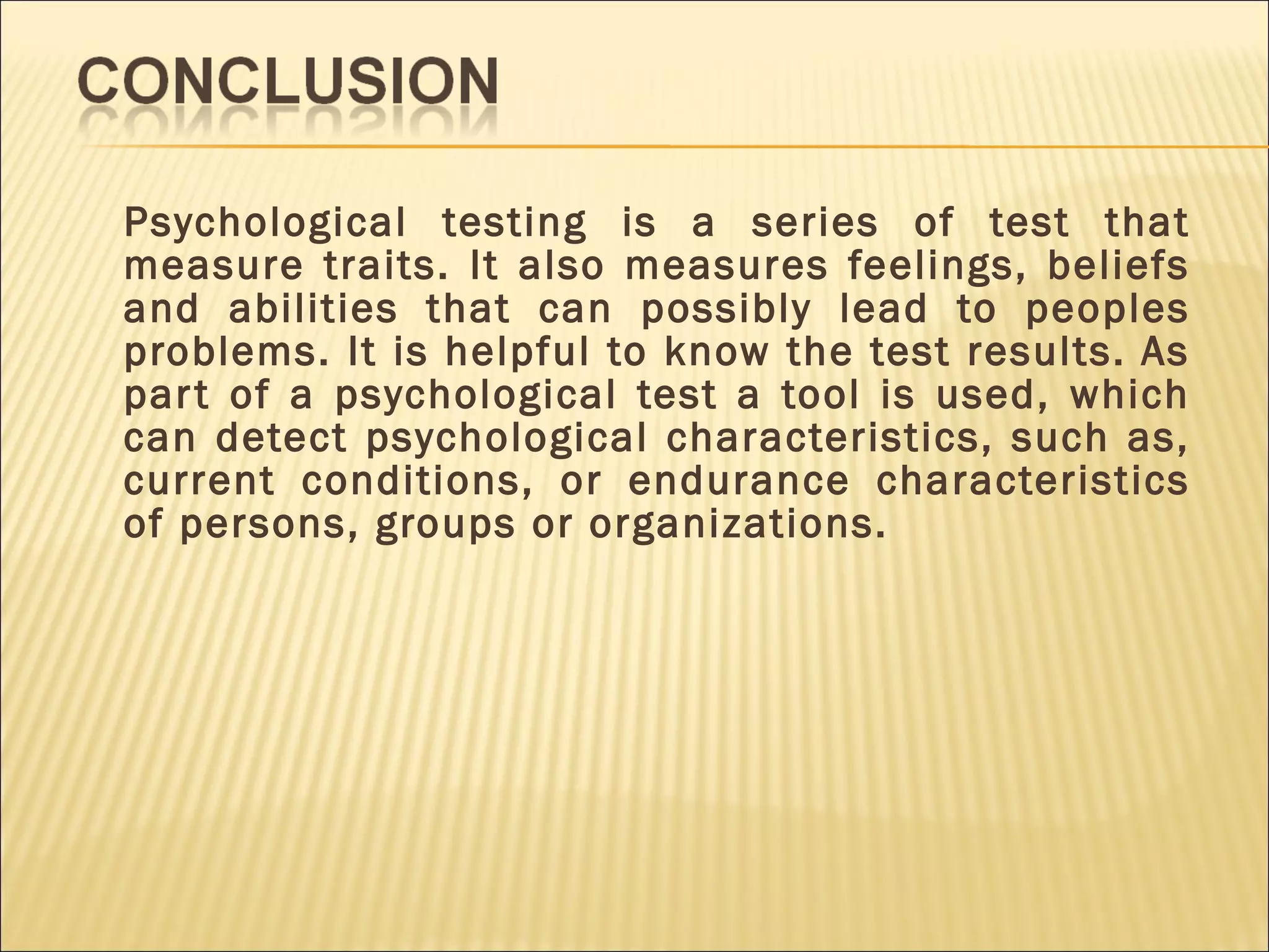 Psychological testing is a series of test that
measure traits. It also measures feelings, beliefs
and abilities that can possibly lead to peoples
problems. It is helpful to know the test results. As
part of a psychological test a tool is used, which
can detect psychological characteristics, such as,
current conditions, or endurance characteristics
of persons, groups or organizations.
 