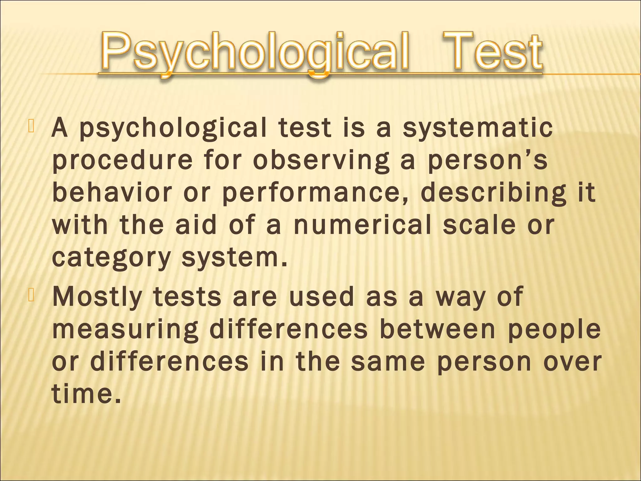  A psychological test is a systematic
procedure for observing a person’s
behavior or performance, describing it
with the aid of a numerical scale or
category system.
 Mostly tests are used as a way of
measuring differences between people
or differences in the same person over
time.
 