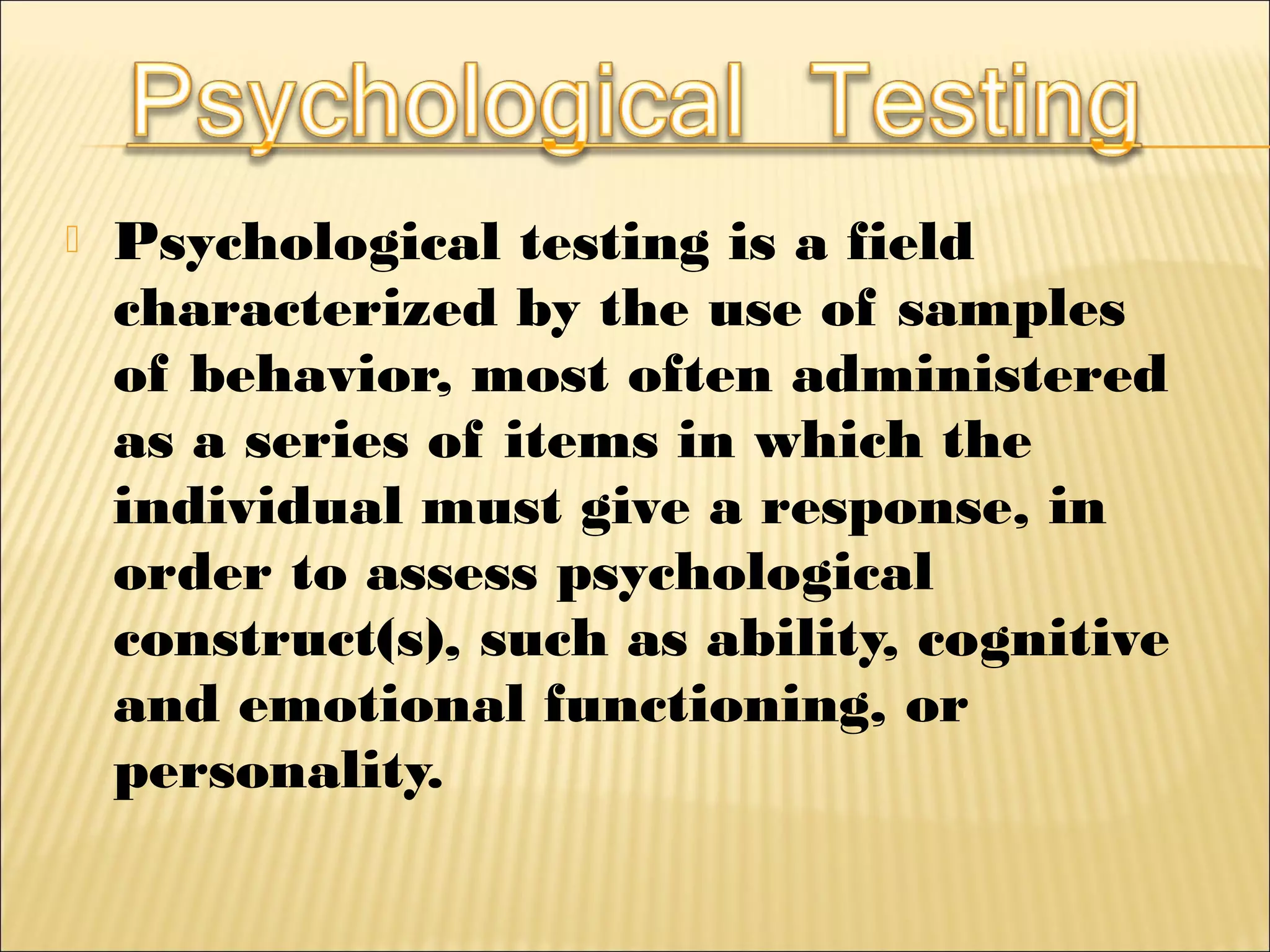  Psychological testing is a field
characterized by the use of samples
of behavior, most often administered
as a series of items in which the
individual must give a response, in
order to assess psychological
construct(s), such as ability, cognitive
and emotional functioning, or
personality.
 