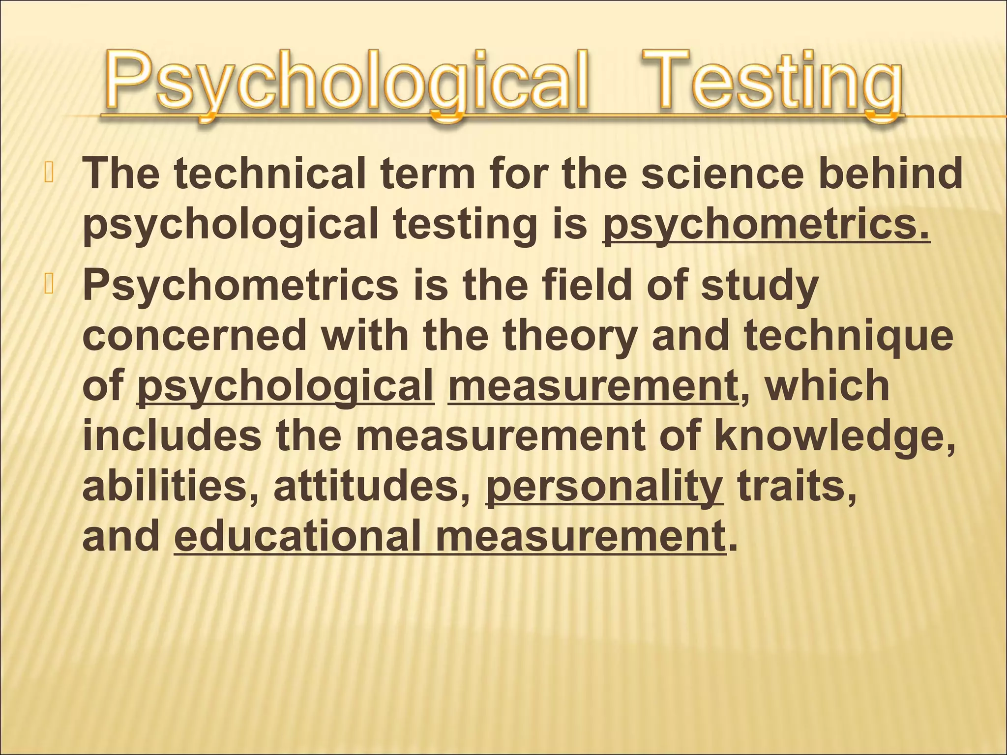  The technical term for the science behind
psychological testing is psychometrics.
 Psychometrics is the field of study
concerned with the theory and technique
of psychological measurement, which
includes the measurement of knowledge,
abilities, attitudes, personality traits,
and educational measurement.
 