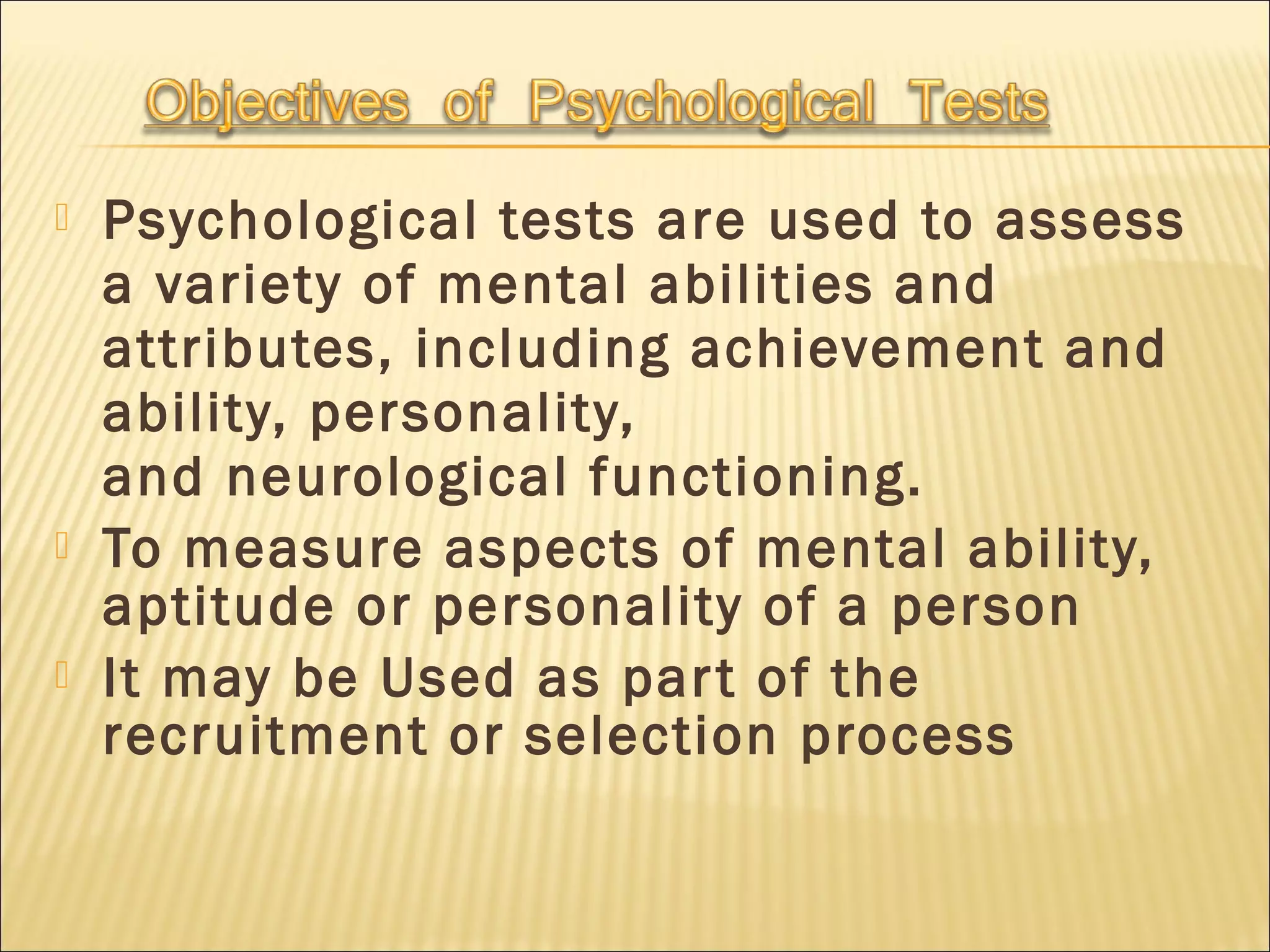  Psychological tests are used to assess
a variety of mental abilities and
attributes, including achievement and
ability, personality,
and neurological functioning.
 To measure aspects of mental ability,
aptitude or personality of a person
 It may be Used as part of the
recruitment or selection process
 
