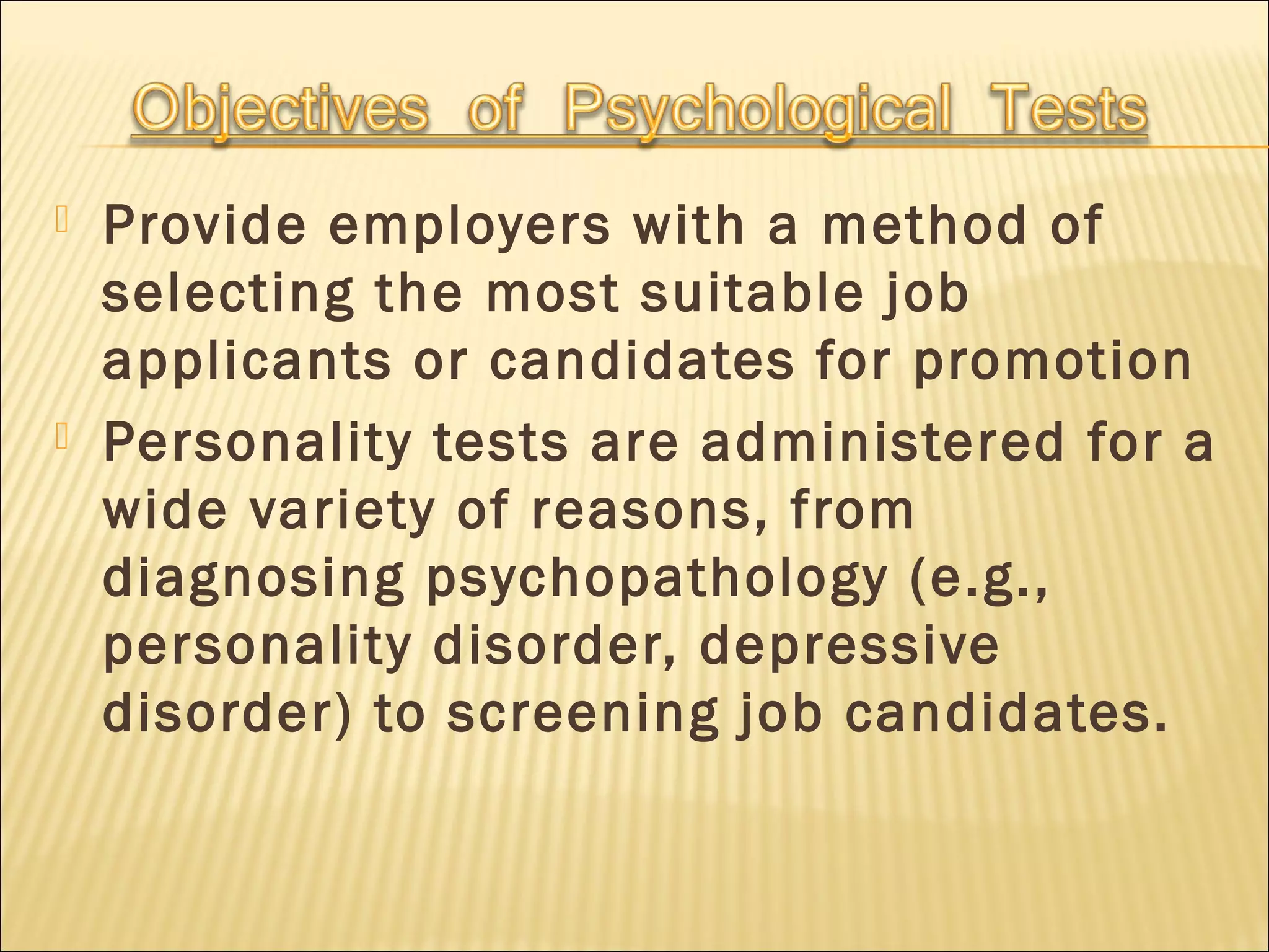  Provide employers with a method of
selecting the most suitable job
applicants or candidates for promotion
 Personality tests are administered for a
wide variety of reasons, from
diagnosing psychopathology (e.g.,
personality disorder, depressive
disorder) to screening job candidates.
 