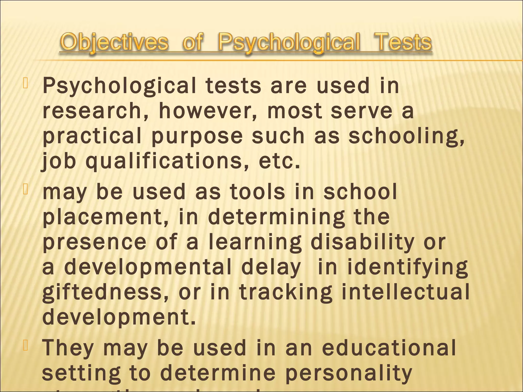  Psychological tests are used in
research, however, most serve a
practical purpose such as schooling,
job qualifications, etc.
 may be used as tools in school
placement, in determining the
presence of a learning disability or
a developmental delay  in identifying
giftedness, or in tracking intellectual
development.
 They may be used in an educational
setting to determine personality
 