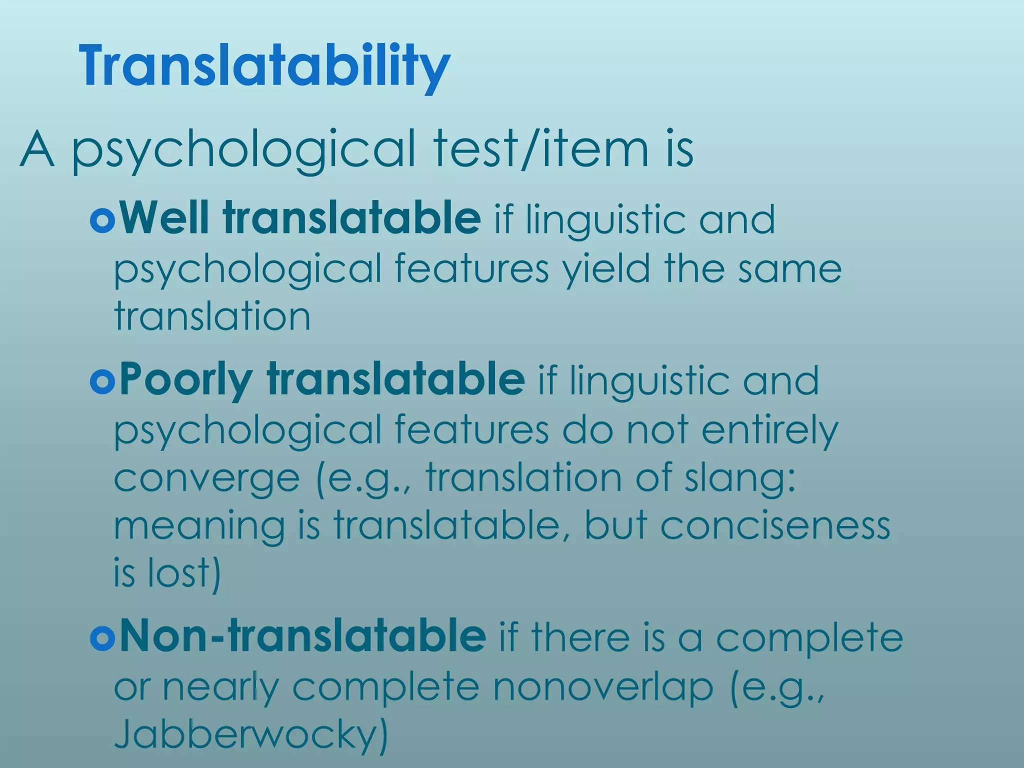 Translatability
A psychological test/item is
  Well   translatable if linguistic and
   psychological features yield the same
   translation
  Poorly   translatable if linguistic and
   psychological features do not entirely
   converge (e.g., translation of slang:
   meaning is translatable, but conciseness
   is lost)
  Non-translatable if there is a complete
   or nearly complete nonoverlap (e.g.,
   Jabberwocky)
 