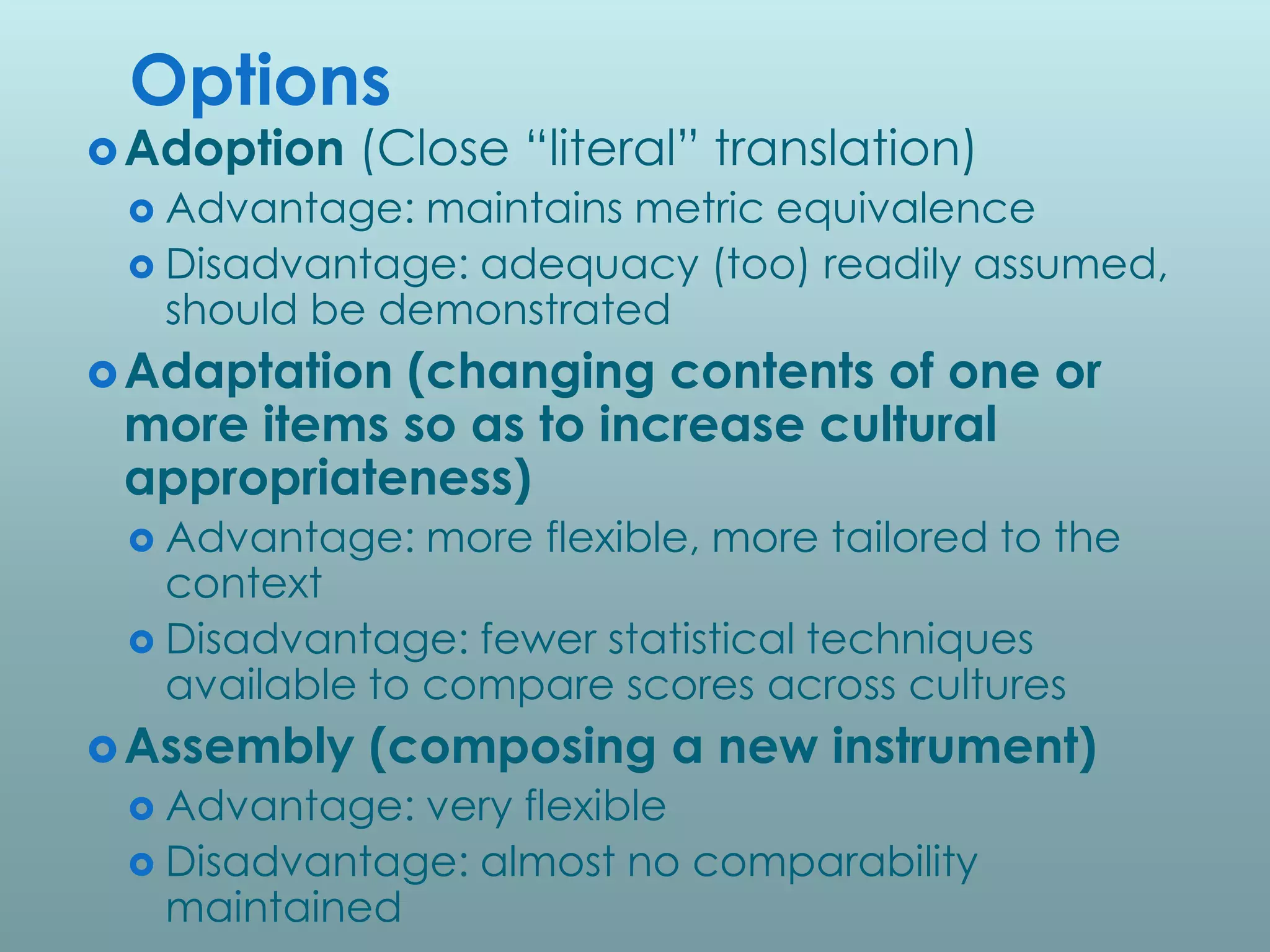 Options
 Adoption   (Close “literal” translation)
  Advantage:  maintains metric equivalence
  Disadvantage: adequacy (too) readily assumed,
   should be demonstrated
 Adaptation(changing contents of one or
 more items so as to increase cultural
 appropriateness)
  Advantage:   more flexible, more tailored to the
   context
  Disadvantage: fewer statistical techniques
   available to compare scores across cultures
 Assembly   (composing a new instrument)
  Advantage: very flexible
  Disadvantage: almost no comparability
   maintained
 