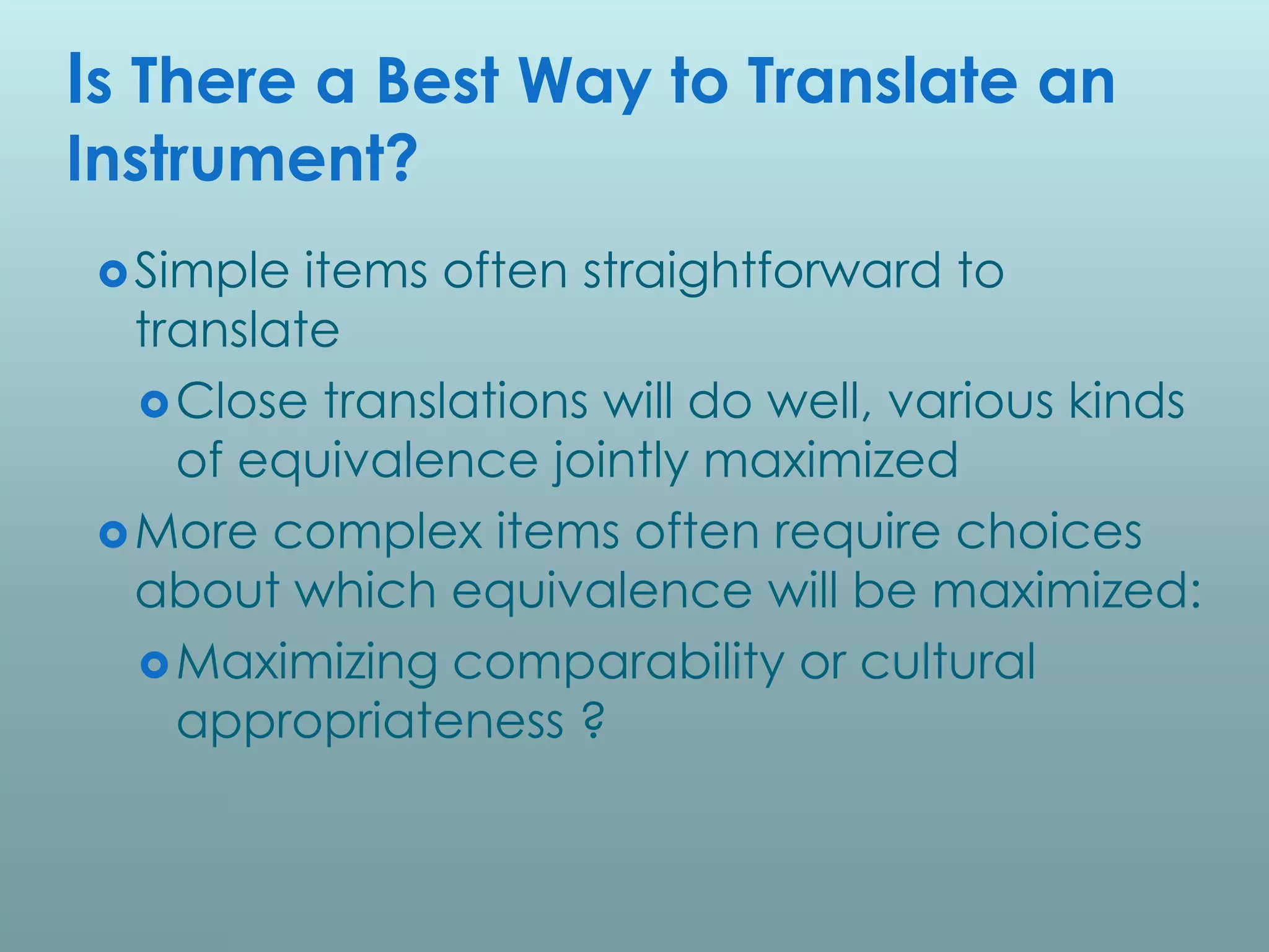 Is There a Best Way to Translate an
Instrument?
  Simple  items often straightforward to
   translate
    Close translations will do well, various kinds
     of equivalence jointly maximized
  More complex items often require choices
   about which equivalence will be maximized:
    Maximizing comparability or cultural
     appropriateness ?
 
