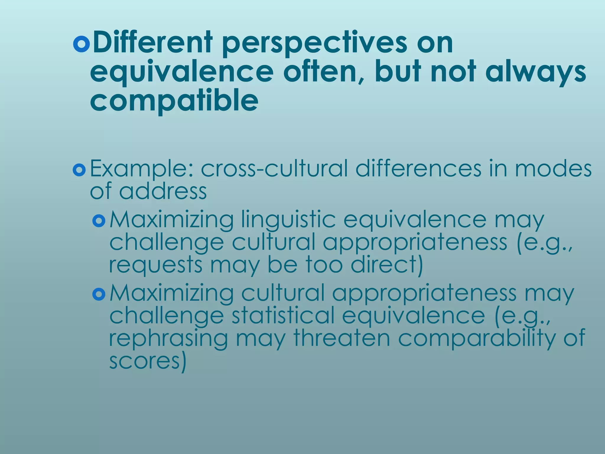 Different
         perspectives on
 equivalence often, but not always
 compatible

 Example: cross-cultural differences in modes
 of address
  Maximizing linguistic equivalence may
   challenge cultural appropriateness (e.g.,
   requests may be too direct)
  Maximizing cultural appropriateness may
   challenge statistical equivalence (e.g.,
   rephrasing may threaten comparability of
   scores)
 