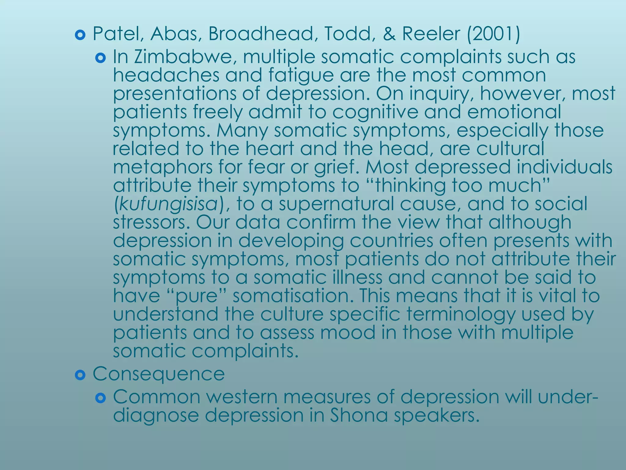    Patel, Abas, Broadhead, Todd, & Reeler (2001)
     In Zimbabwe, multiple somatic complaints such as
      headaches and fatigue are the most common
      presentations of depression. On inquiry, however, most
      patients freely admit to cognitive and emotional
      symptoms. Many somatic symptoms, especially those
      related to the heart and the head, are cultural
      metaphors for fear or grief. Most depressed individuals
      attribute their symptoms to “thinking too much”
      (kufungisisa), to a supernatural cause, and to social
      stressors. Our data confirm the view that although
      depression in developing countries often presents with
      somatic symptoms, most patients do not attribute their
      symptoms to a somatic illness and cannot be said to
      have “pure” somatisation. This means that it is vital to
      understand the culture specific terminology used by
      patients and to assess mood in those with multiple
      somatic complaints.
   Consequence
     Common western measures of depression will under-
      diagnose depression in Shona speakers.
 